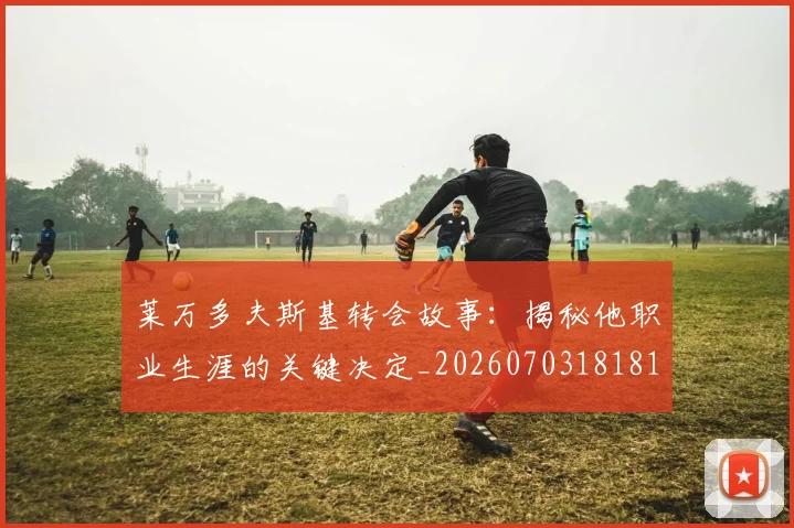 莱万多夫斯基转会故事：揭秘他职业生涯的关键决定_20260703181811