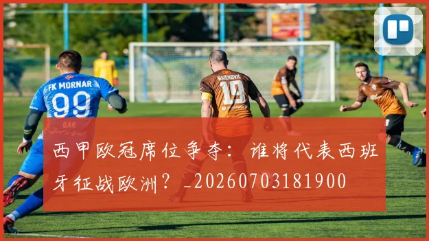 西甲欧冠席位争夺：谁将代表西班牙征战欧洲？_20260703181900