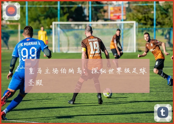 皇马主场伯纳乌:探秘世界级足球圣殿
