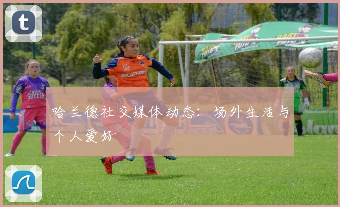 哈兰德社交媒体动态:场外生活与个人爱好