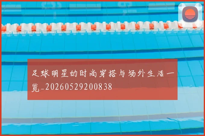 足球明星的时尚穿搭与场外生活一览_20260529200838