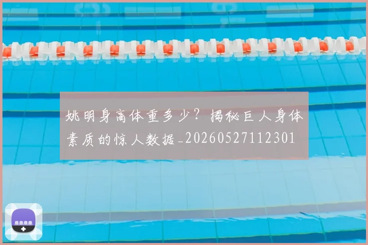 姚明身高体重多少？揭秘巨人身体素质的惊人数据_20260527112301